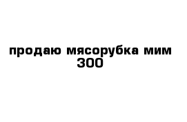 продаю мясорубка мим 300